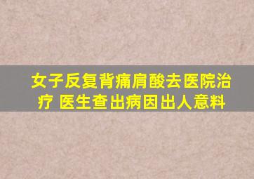 女子反复背痛肩酸去医院治疗 医生查出病因出人意料